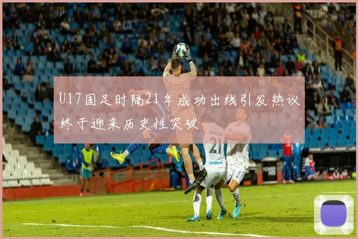 U17国足时隔21年成功出线引发热议终于迎来历史性突破