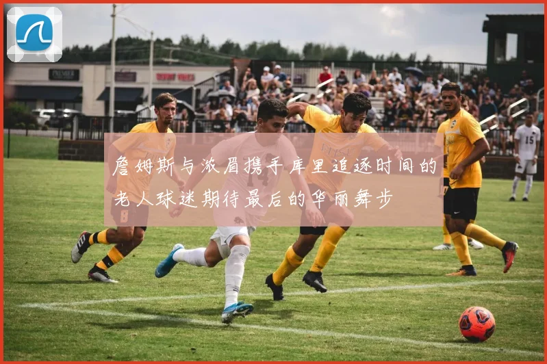 詹姆斯与浓眉携手库里追逐时间的老人球迷期待最后的华丽舞步