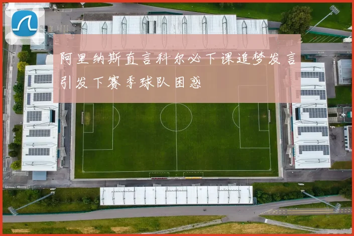 阿里纳斯直言科尔必下课追梦发言引发下赛季球队困惑