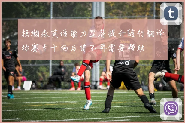 杨瀚森英语能力显著提升随行翻译称赛季十场后将不再需要帮助