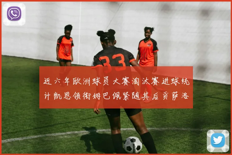 近六年欧洲球员大赛淘汰赛进球统计凯恩领衔姆巴佩紧随其后贡萨洛表现不俗