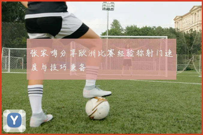 张家鸣分享欧洲比赛经验称射门速度与技巧兼备