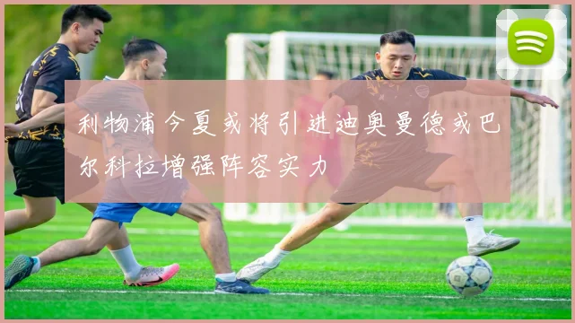 利物浦今夏或将引进迪奥曼德或巴尔科拉增强阵容实力