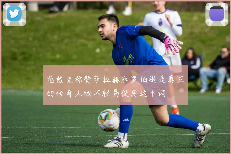 范戴克称赞萨拉赫和罗伯逊是真正的传奇人物不轻易使用这个词