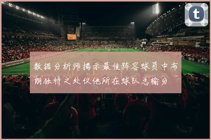 数据分析师揭示最佳阵容球员中布朗独特之处仅他所在球队总输分