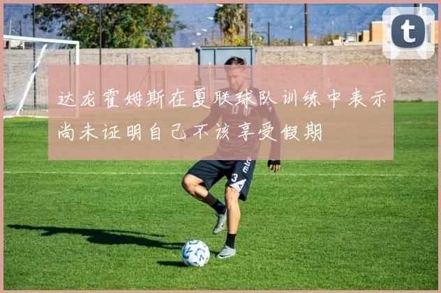 达龙霍姆斯在夏联球队训练中表示尚未证明自己不该享受假期