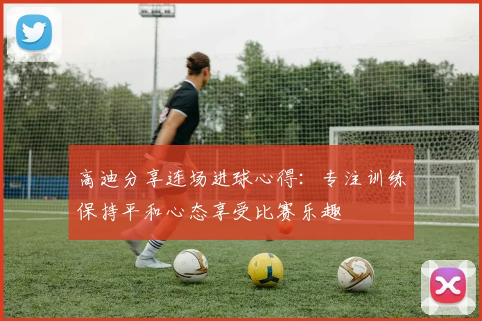 高迪分享连场进球心得：专注训练保持平和心态享受比赛乐趣