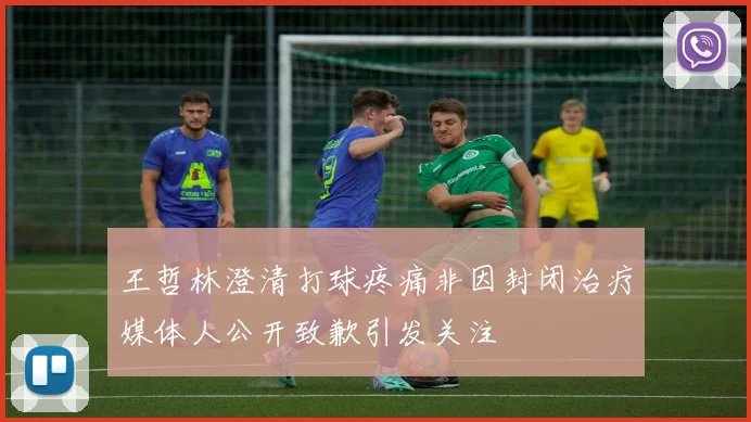 王哲林澄清打球疼痛非因封闭治疗媒体人公开致歉引发关注